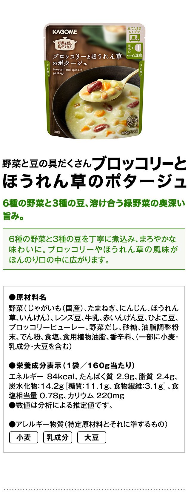 野菜と豆の具だくさんブロッコリーとほうれん草のポタージュ6種の野菜と3種の豆、溶け合う緑野菜の奥深い旨み。6種の野菜と3種の豆を丁寧に煮込み、まろやかな味わいに。ブロッコリーやほうれん草の風味がほんのり口の中に広がります。●原材料名野菜（じゃがいも（国産）、たまねぎ、にんじん、ほうれん草、いんげん）、レンズ豆、牛乳、赤いんげん豆、ひよこ豆、ブロッコリーピューレー、野菜だし、砂糖、油脂調整粉末、でん粉、食塩、食用植物油脂、香辛料、（一部に小麦・乳成分・大豆を含む）●栄養成分表示（1袋／160g当たり）エネルギー：84kcal、たんぱく質：2.9g、脂質：2.4g、炭水化物：14.2g［糖質：11.1g、食物繊維：3.1g］、食塩相当量：0.78g、カリウム：220mg●数値は分析による推定値です。●アレルギー物質（特定原材料とそれに準ずるもの）小麦乳成分大豆