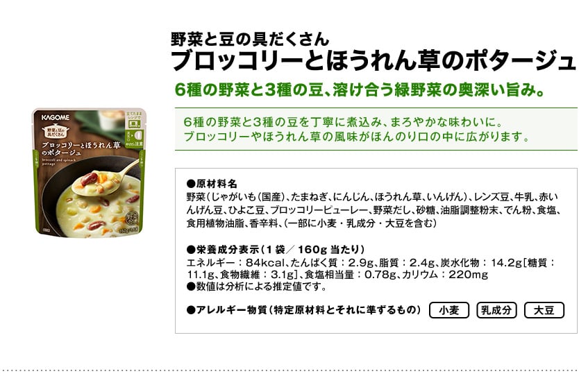 野菜と豆の具だくさんブロッコリーとほうれん草のポタージュ6種の野菜と3種の豆、溶け合う緑野菜の奥深い旨み。6種の野菜と3種の豆を丁寧に煮込み、まろやかな味わいに。ブロッコリーやほうれん草の風味がほんのり口の中に広がります。●原材料名野菜（じゃがいも（国産）、たまねぎ、にんじん、ほうれん草、いんげん）、レンズ豆、牛乳、赤いんげん豆、ひよこ豆、ブロッコリーピューレー、野菜だし、砂糖、油脂調整粉末、でん粉、食塩、食用植物油脂、香辛料、（一部に小麦・乳成分・大豆を含む）●栄養成分表示（1袋／160g当たり）エネルギー：84kcal、たんぱく質：2.9g、脂質：2.4g、炭水化物：14.2g［糖質：11.1g、食物繊維：3.1g］、食塩相当量：0.78g、カリウム：220mg●数値は分析による推定値です。●アレルギー物質（特定原材料とそれに準ずるもの）小麦乳成分大豆