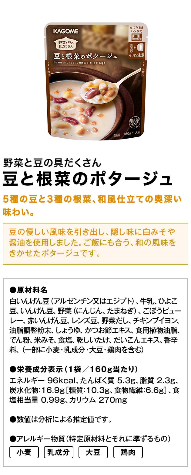 野菜と豆の具だくさん豆と根菜のポタージュ5種の豆と3種の根菜、和風仕立ての奥深い味わい。豆の優しい風味を引き出し、隠し味に白みそや醤油を使用しました。ご飯にも合う、和の風味をきかせたポタージュです。●原材料名白いんげん豆（アルゼンチン又はエジプト）、牛乳、ひよこ豆、いんげん豆、野菜（にんじん、たまねぎ）、ごぼうピューレー、赤いんげん豆、レンズ豆、野菜だし、チキンブイヨン、油脂調整粉末、しょうゆ、かつお節エキス、食用植物油脂、でん粉、米みそ、食塩、乾しいたけ、だいこんエキス、香辛料、（一部に小麦・乳成分・大豆・鶏肉を含む）※白いんげん豆の産地は、過去3年間の使用実績順に基づき表示●栄養成分表示（1袋／160g当たり）エネルギー：96kcal、たんぱく質：5.3g、脂質：2.3g、炭水化物：16.9g［糖質：10.3g、食物繊維：6.6g］、食塩相当量：0.99g、カリウム：270mg●数値は分析による推定値です。●アレルギー物質（特定原材料とそれに準ずるもの）小麦乳成分大豆鶏肉