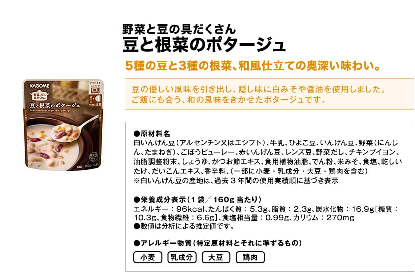 野菜と豆の具だくさん豆と根菜のポタージュ5種の豆と3種の根菜、和風仕立ての奥深い味わい。豆の優しい風味を引き出し、隠し味に白みそや醤油を使用しました。ご飯にも合う、和の風味をきかせたポタージュです。●原材料名白いんげん豆（アルゼンチン又はエジプト）、牛乳、ひよこ豆、いんげん豆、野菜（にんじん、たまねぎ）、ごぼうピューレー、赤いんげん豆、レンズ豆、野菜だし、チキンブイヨン、油脂調整粉末、しょうゆ、かつお節エキス、食用植物油脂、でん粉、米みそ、食塩、乾しいたけ、だいこんエキス、香辛料、（一部に小麦・乳成分・大豆・鶏肉を含む）※白いんげん豆の産地は、過去3年間の使用実績順に基づき表示●栄養成分表示（1袋／160g当たり）エネルギー：96kcal、たんぱく質：5.3g、脂質：2.3g、炭水化物：16.9g［糖質：10.3g、食物繊維：6.6g］、食塩相当量：0.99g、カリウム：270mg●数値は分析による推定値です。●アレルギー物質（特定原材料とそれに準ずるもの）小麦乳成分大豆鶏肉