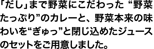 「だし」まで野菜にこだわった “野菜たっぷり”のカレーと、 野菜本来の味わいを“ぎゅっ”と閉じ込めたジュースのセットをご用意しました。