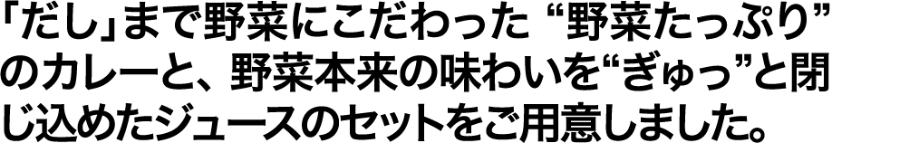 「だし」まで野菜にこだわった “野菜たっぷり”のカレーと、 野菜本来の味わいを“ぎゅっ”と閉じ込めたジュースのセットをご用意しました。