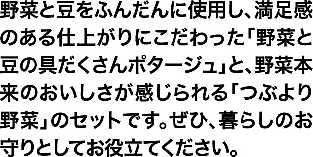 野菜と豆をふんだんに使用し、満足感のある仕上がりにこだわった「野菜と豆の具だくさんポタージュ」と、野菜本来のおいしさが感じられる「つぶより野菜」のセットです。ぜひ、暮らしのお守りとしてお役立てください。