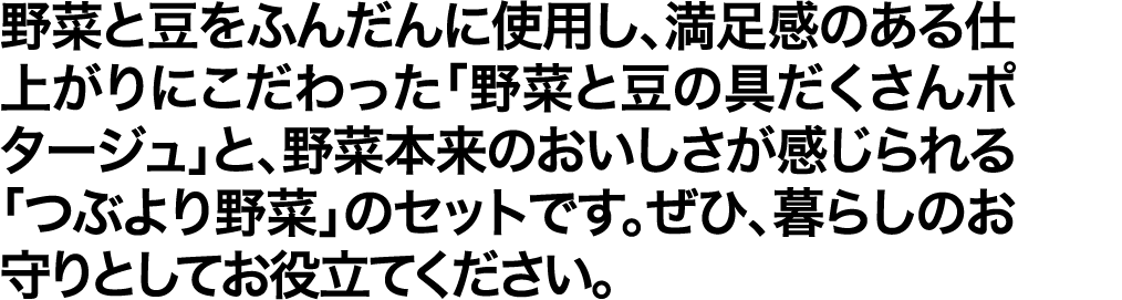 野菜と豆をふんだんに使用し、満足感のある仕上がりにこだわった「野菜と豆の具だくさんポタージュ」と、野菜本来のおいしさが感じられる「つぶより野菜」のセットです。ぜひ、暮らしのお守りとしてお役立てください。