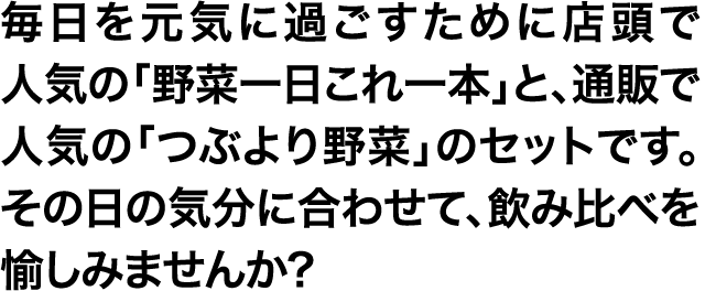 毎日を元気に過ごすために店頭で人気の「野菜一日これ一本」と、通販で人気の「つぶより野菜」のセットです。その日の気分に合わせて、飲み比べを愉しみませんか?