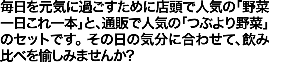 毎日を元気に過ごすために店頭で人気の「野菜一日これ一本」と、通販で人気の「つぶより野菜」のセットです。その日の気分に合わせて、飲み比べを愉しみませんか?