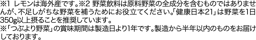 ※1 レモンは海外産です。※2 野菜飲料は原料野菜の全成分を含むものではありませんが、不足しがちな野菜を補うためにお役立てください。「健康日本21」は野菜を1日350g以上摂ることを推奨しています。※「つぶより野菜」の賞味期間は製造日より1年です。製造から半年以内のものをお届けしております。