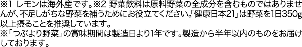 ※1 レモンは海外産です。※2 野菜飲料は原料野菜の全成分を含むものではありませんが、不足しがちな野菜を補うためにお役立てください。「健康日本21」は野菜を1日350g以上摂ることを推奨しています。※「つぶより野菜」の賞味期間は製造日より1年です。製造から半年以内のものをお届けしております。