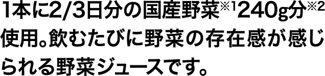1本に2/3日分の国産野菜※1240g分※2使用。飲むたびに野菜の存在感が感じられる野菜ジュースです。