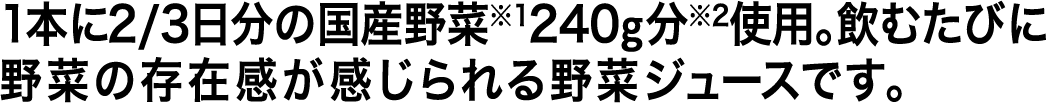 1本に2/3日分の国産野菜※1240g分※2使用。飲むたびに野菜の存在感が感じられる野菜ジュースです。