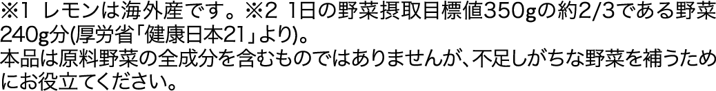 ※1レモンは海外産です。※21日の野菜摂取目標値350gの約2/3である野菜240g分(厚労省「健康日本21」より)。本品は原料野菜の全成分を含むものではありませんが、不足しがちな野菜を補うためにお役立てください。