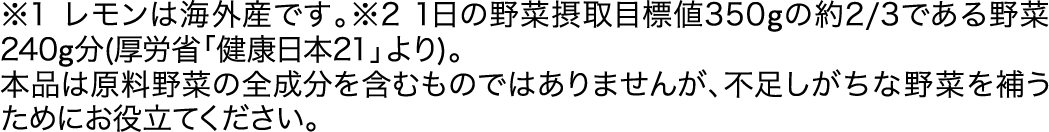 ※1レモンは海外産です。※21日の野菜摂取目標値350gの約2/3である野菜240g分(厚労省「健康日本21」より)。本品は原料野菜の全成分を含むものではありませんが、不足しがちな野菜を補うためにお役立てください。