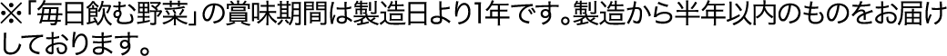 ※「毎日飲む野菜」の賞味期間は製造日より1年です。製造から半年以内のものをお届けしております。