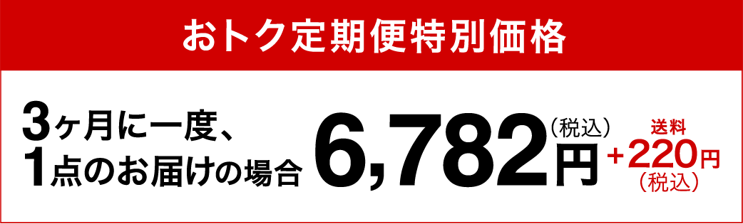 おトク定期便特別価格3ヶ月に一度、1点のお届けの場合6,782円（税込）+220円（税込）送料