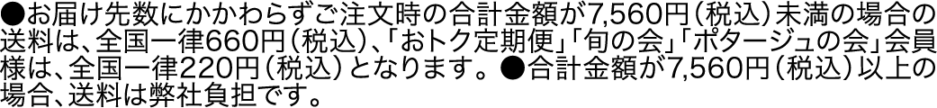 ●お届け先数にかかわらずご注文時の合計金額が7,560円（税込）未満の場合の送料は、全国一律660円（税込）、「おトク定期便」「旬の会」「ポタージュの会」会員様は、全国一律220円（税込）となります。●合計金額が7,560円（税込）以上の場合、送料は弊社負担です。