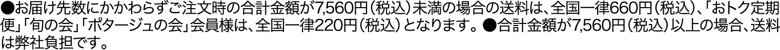 ●お届け先数にかかわらずご注文時の合計金額が7,560円（税込）未満の場合の送料は、全国一律660円（税込）、「おトク定期便」「旬の会」「ポタージュの会」会員様は、全国一律220円（税込）となります。●合計金額が7,560円（税込）以上の場合、送料は弊社負担です。
