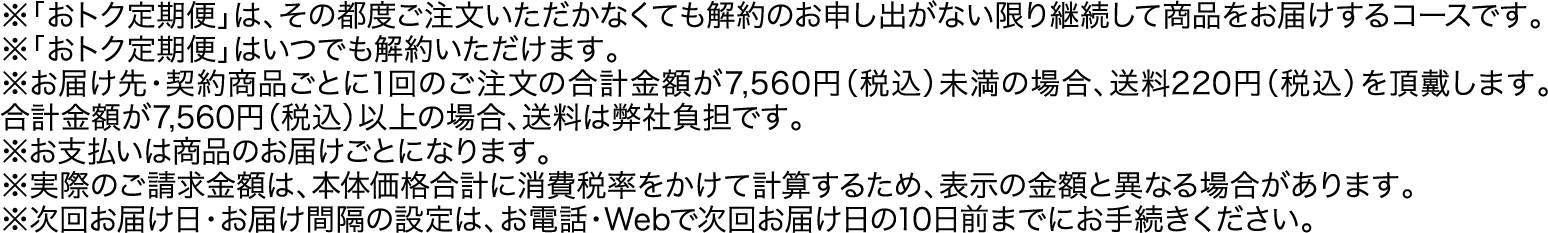 ※「おトク定期便」は、その都度ご注文いただかなくても解約のお申し出がない限り継続して商品をお届けするコースです。※「おトク定期便」はいつでも解約いただけます1回のご注文の合計金額。※お届け先・契約商品ごとにが7,560円（税込）未満の場合、送料220円（税込）を頂戴します。合計金額が7,560円（税込）以上の場合、送料は弊社負担です。※お支払いは商品のお届けごとになります。※実際のご請求金額は、本体価格合計に消費税率をかけて計算するため、表示の金額と異なる場合があります。※次回お届け日・お届け間隔の設定は、お電話・Webで次回お届け日の10日前までにお手続きください。
