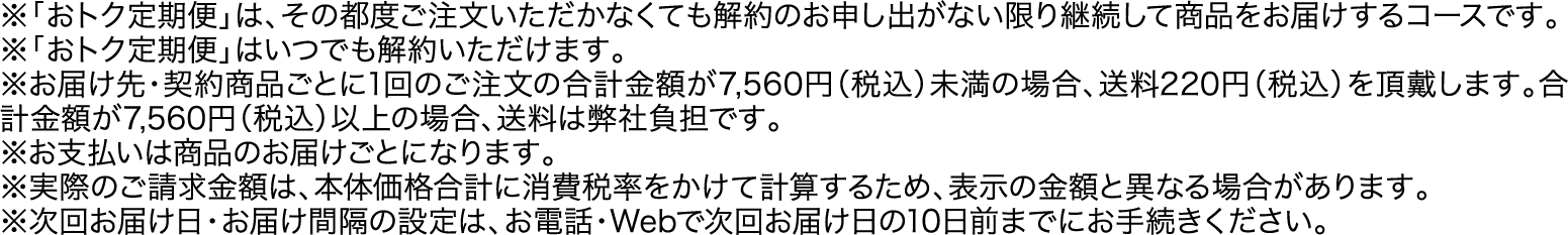 ※「おトク定期便」は、その都度ご注文いただかなくても解約のお申し出がない限り継続して商品をお届けするコースです。※「おトク定期便」はいつでも解約いただけます。※お届け先・契約商品ごとに1回のご注文の合計金額が7,560円（税込）未満の場合、送料220円（税込）を頂戴します。合計金額が7,560円（税込）以上の場合、送料は弊社負担です。※お支払いは商品のお届けごとになります。※実際のご請求金額は、本体価格合計に消費税率をかけて計算するため、表示の金額と異なる場合があります。※次回お届け日・お届け間隔の設定は、お電話・Webで次回お届け日の10日前までにお手続きください。