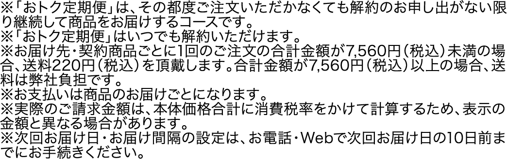 ※「おトク定期便」は、その都度ご注文いただかなくても解約のお申し出がない限り継続して商品をお届けするコースです。※「おトク定期便」はいつでも解約いただけます。※お届け先・契約商品ごとに1回のご注文の合計金額が7,560円（税込）未満の場合、送料220円（税込）を頂戴します。合計金額が7,560円（税込）以上の場合、送料は弊社負担です。※お支払いは商品のお届けごとになります。※実際のご請求金額は、本体価格合計に消費税率をかけて計算するため、表示の金額と異なる場合があります。※次回お届け日・お届け間隔の設定は、お電話・Webで次回お届け日の10日前までにお手続きください。