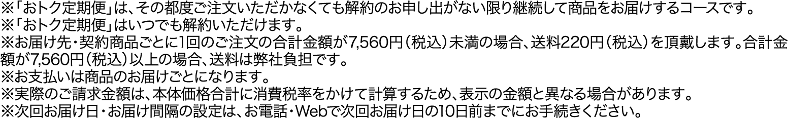 ※「おトク定期便」は、その都度ご注文いただかなくても解約のお申し出がない限り継続して商品をお届けするコースです。※「おトク定期便」はいつでも解約いただけます。※お届け先・契約商品ごとに1回のご注文の合計金額が7,560円（税込）未満の場合、送料220円（税込）を頂戴します。合計金額が7,560円（税込）以上の場合、送料は弊社負担です。※お支払いは商品のお届けごとになります。※実際のご請求金額は、本体価格合計に消費税率をかけて計算するため、表示の金額と異なる場合があります。※次回お届け日・お届け間隔の設定は、お電話・Webで次回お届け日の10日前までにお手続きください。