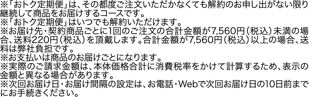 ※「おトク定期便」は、その都度ご注文いただかなくても解約のお申し出がない限り継続して商品をお届けするコースです。※「おトク定期便」はいつでも解約いただけます。※お届け先・契約商品ごとに1回のご注文の合計金額が7,560円（税込）未満の場合、送料220円（税込）を頂戴します。合計金額が7,560円（税込）以上の場合、送料は弊社負担です。※お支払いは商品のお届けごとになります。※実際のご請求金額は、本体価格合計に消費税率をかけて計算するため、表示の金額と異なる場合があります。※次回お届け日・お届け間隔の設定は、お電話・Webで次回お届け日の10日前までにお手続きください。