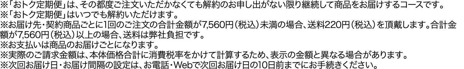 ※「おトク定期便」は、その都度ご注文いただかなくても解約のお申し出がない限り継続して商品をお届けするコースです。※「おトク定期便」はいつでも解約いただけます。※お届け先・契約商品ごとに1回のご注文の合計金額が7,560円（税込）未満の場合、送料220円（税込）を頂戴します。合計金額が7,560円（税込）以上の場合、送料は弊社負担です。※お支払いは商品のお届けごとになります。※実際のご請求金額は、本体価格合計に消費税率をかけて計算するため、表示の金額と異なる場合があります。※次回お届け日・お届け間隔の設定は、お電話・Webで次回お届け日の10日前までにお手続きください。