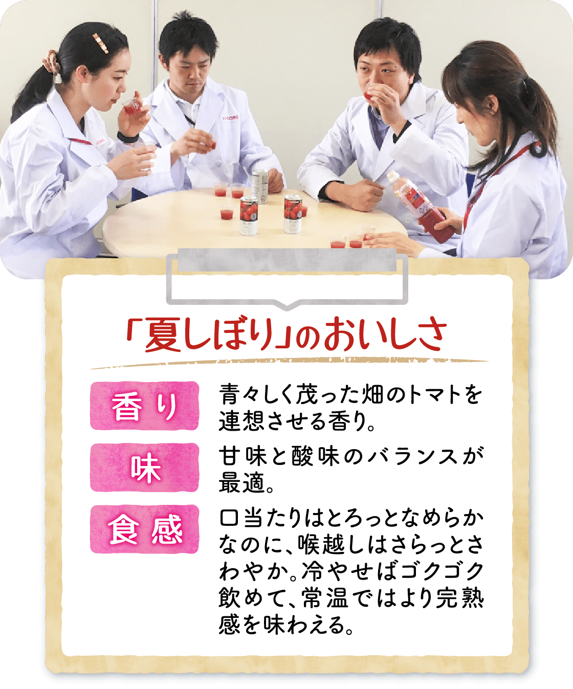 「夏しぼり」のおいしさ 香り:青々しく茂った畑のトマトを連想させる香り。 味:甘味と酸味のバランスが最適。 食感:口当たりはとろっとなめらかなのに、喉越しはさらっとさわやか。冷やせばゴクゴク飲めて、常温ではより完熟感を味わえる。