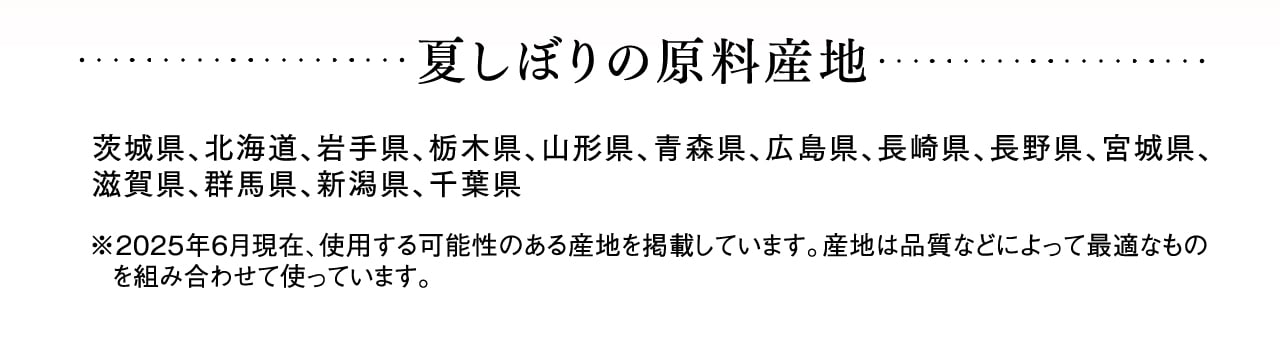 夏しぼりの原料産地 茨城県、北海道、岩手県、栃木県、山形県、青森県、広島県、長崎県、長野県、宮城県、滋賀県、群馬県、新潟県、千葉県 ※2025年6月現在、使用する可能性のある産地を掲載しています。産地は品質などによって最適なものを組み合わせて使っています。