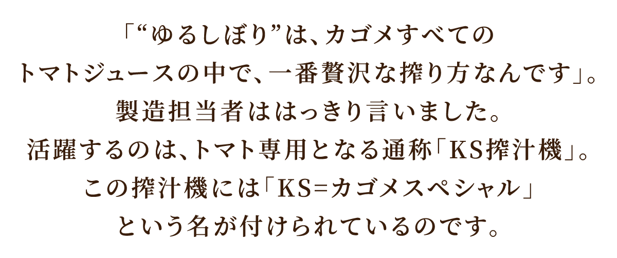 「“ゆるしぼり”は、カゴメすべてのトマトジュースの中で、一番贅沢な搾り方なんです」。製造担当者ははっきり言いました。活躍するのは、トマト専用となる通称「KS搾汁機」。この搾汁機には「KS=カゴメスペシャル」という名が付けられているのです。