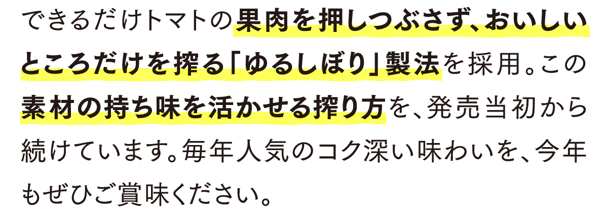 できるだけトマトの果肉を押しつぶさず、おいしいところだけを搾る「ゆるしぼり」製法を採用。この素材の持ち味を活かせる搾り方を、発売当初から続けています。毎年人気のコク深い味わいを、今年もぜひご賞味ください。
