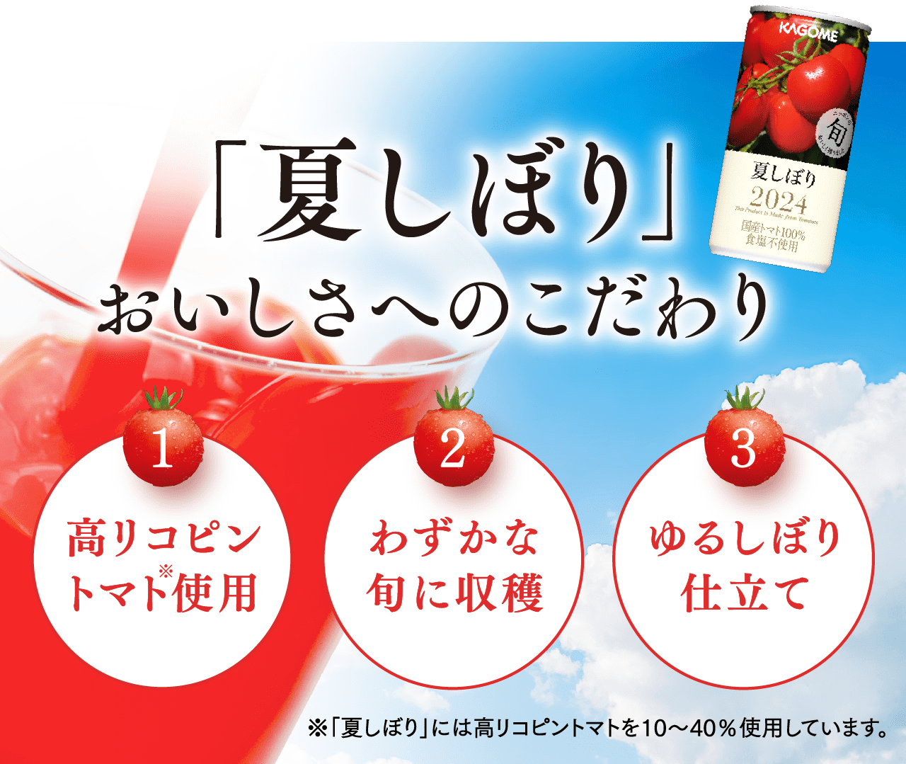 「夏しぼり」おいしさへのこだわり 1:高リコピントマト使用 2:わずかな旬に収穫 3:ゆるしぼり仕立て ※「夏しぼり」には高リコピントマトを10～40％使用しています。