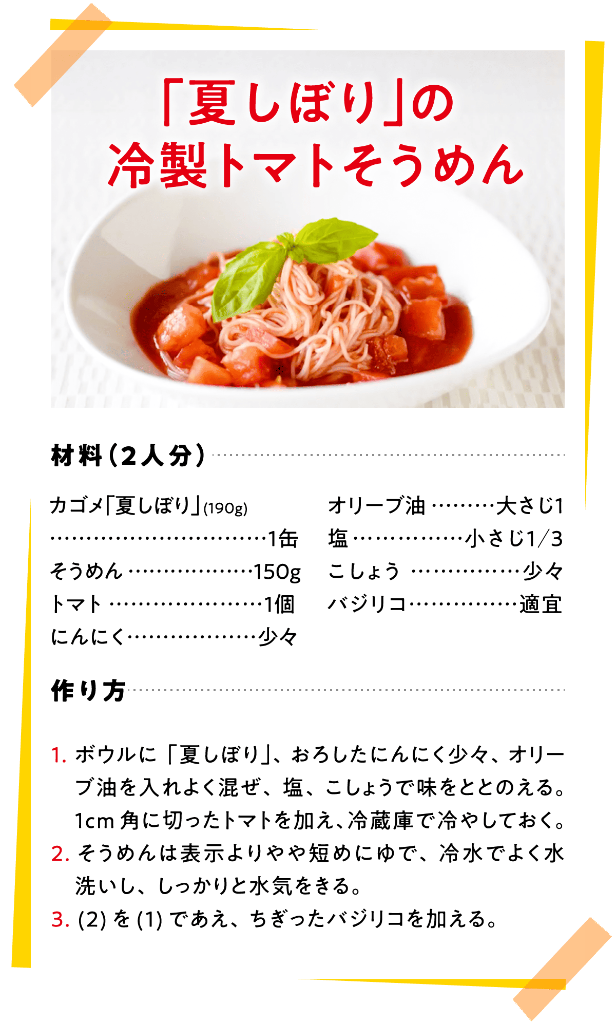 「夏しぼり」の冷製トマトそうめん 材料（2人分） カゴメ「夏しぼり」(190g)…1缶 そうめん…150g トマト…1個 にんにく…少々 オリーブ油…大さじ1 塩…小さじ1／3 こしょう…少々 バジリコ…適宜 作り方 1.ボウルに「夏しぼり」、おろしたにんにく少々、オリーブ油を入れよく混ぜ、塩、こしょうで味をととのえる。1cm角に切ったトマトを加え、冷蔵庫で冷やしておく。 2.そうめんは表示よりやや短めにゆで、冷水でよく水洗いし、しっかりと水気をきる。 3.(2)を(1)であえ、ちぎったバジリコを加える。
