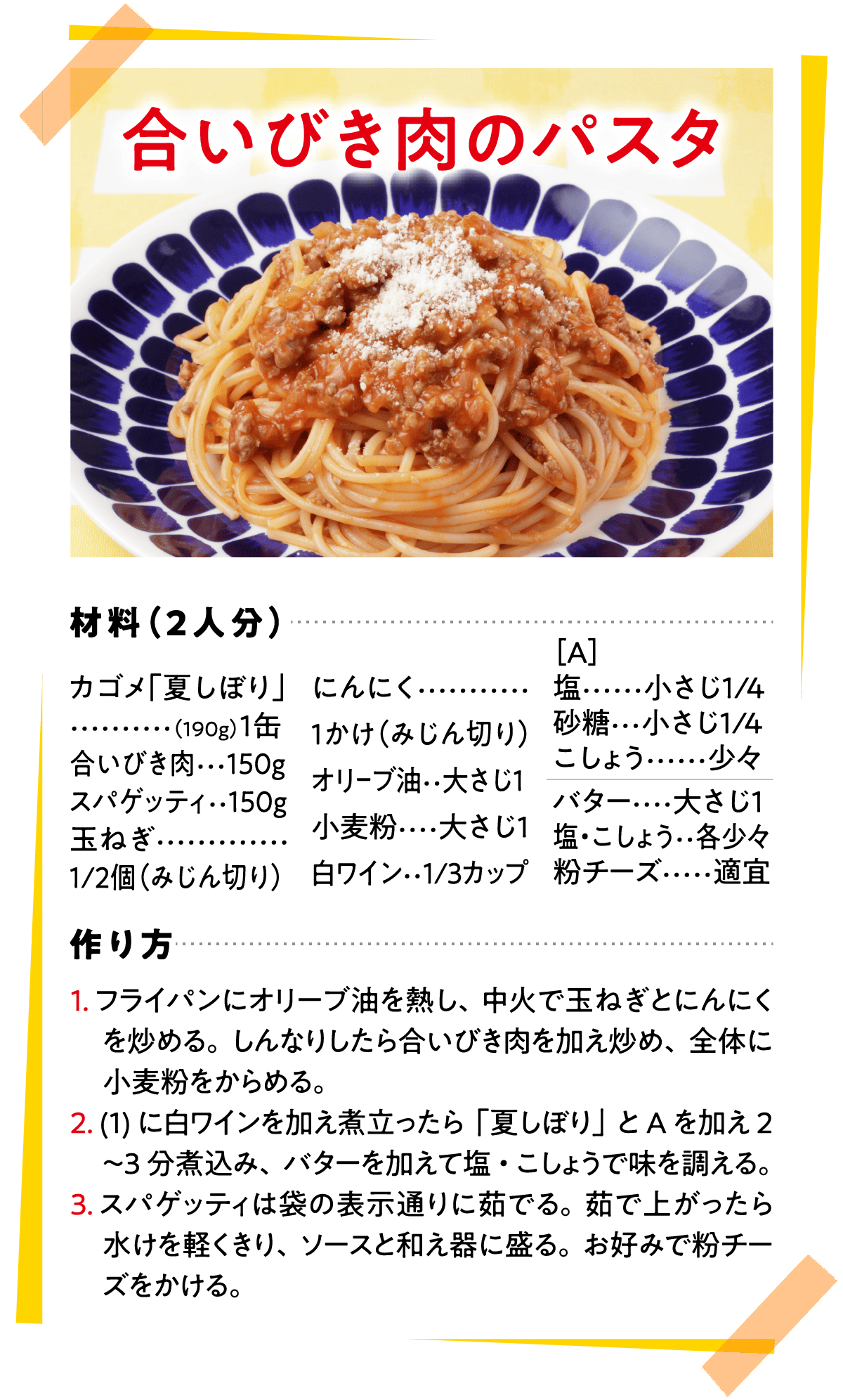 合いびき肉のパスタ 材料（2人分） カゴメ「夏しぼり」(190g)…1缶 合いびき肉…150g スパゲッティ…150g 玉ねぎ…1/2個（みじん切り） にんにく…1かけ（みじん切り） オリーブ油…大さじ1 小麦粉…大さじ1 白ワイン…1/3カップ ［A］塩…小さじ1/4 砂糖…小さじ1/4 こしょう…少々 バター…大さじ1 塩・こしょう…各少々 粉チーズ…適宜 作り方 1.フライパンにオリーブ油を熱し、中火で玉ねぎとにんにくを炒める。しんなりしたら合いびき肉を加え炒め、全体に小麦粉をからめる。 2.(1)に白ワインを加え煮立ったら「夏しぼり」とAを加え2〜3分煮込み、バターを加えて塩・こしょうで味を調える。 3.スパゲッティは袋の表示通りに茹でる。茹で上がったら水けを軽くきり、ソースと和え器に盛る。お好みで粉チーズをかける。