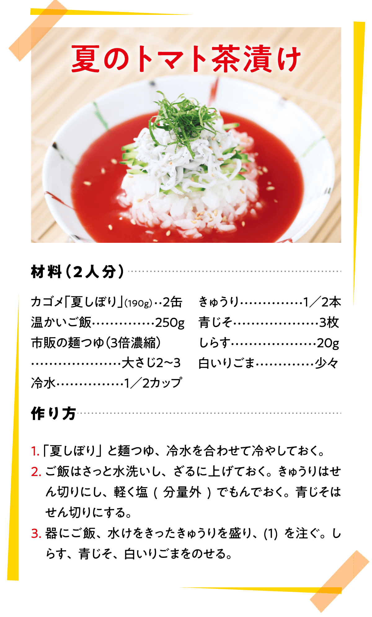 夏のトマト茶漬け 材料（2人分） カゴメ「夏しぼり」(190g)…2缶 温かいご飯…250g 市販の麺つゆ（3倍濃縮）…大さじ2〜3 冷水…1／2カップ きゅうり…1／2本 青じそ…3枚 しらす…20g 白いりごま…少々 作り方 1.「夏しぼり」と麺つゆ、冷水を合わせて冷やしておく。 2. ご飯はさっと水洗いし、ざるに上げておく。きゅうりはせん切りにし、軽く塩(分量外)でもんでおく。青じそはせん切りにする。 3.器にご飯、水けをきったきゅうりを盛り、(1)を注ぐ。しらす、青じそ、白いりごまをのせる。