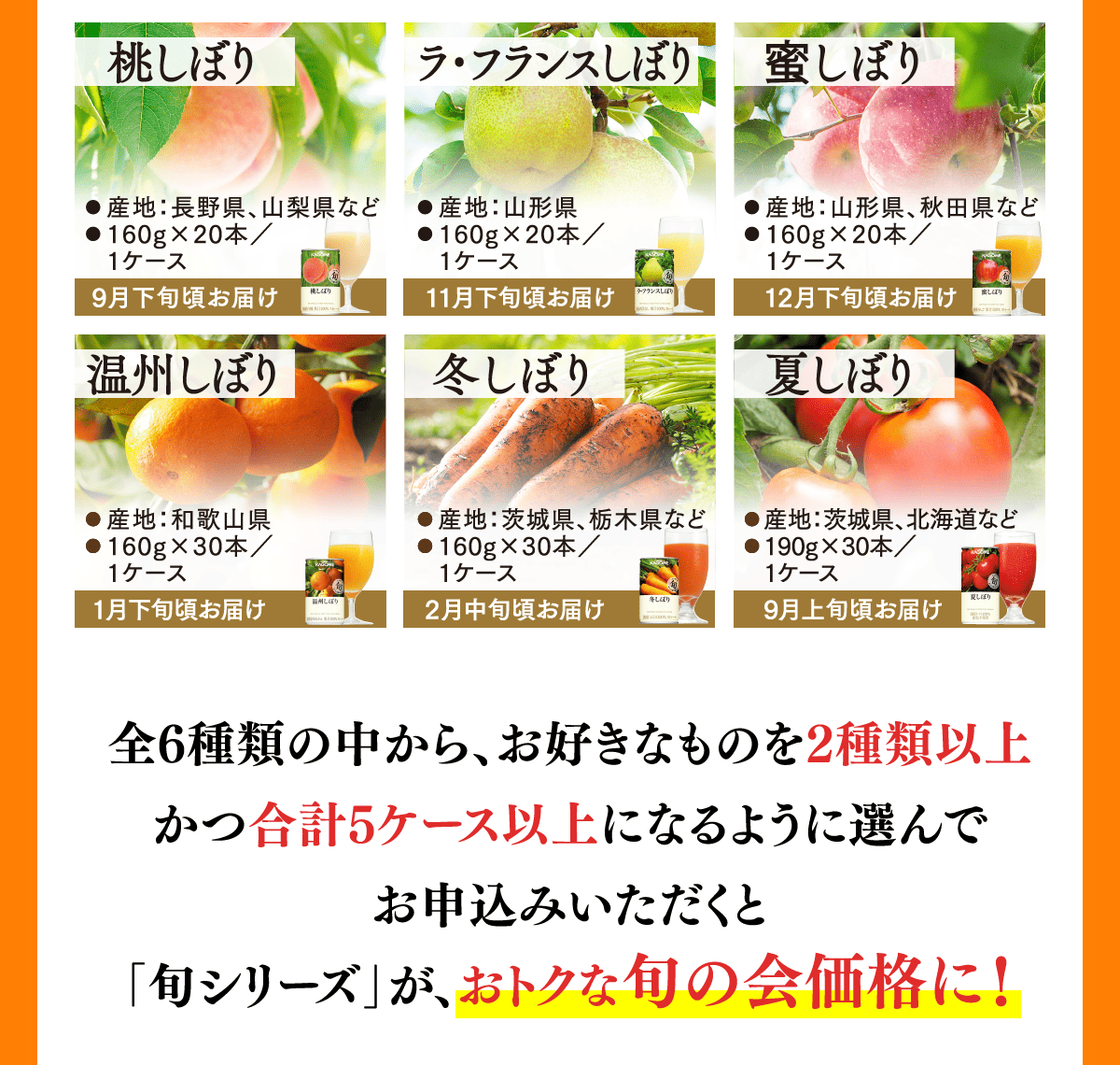 桃しぼり 9月下旬頃お届け ラ・フランスしぼり 11月下旬頃お届け 蜜しぼり 12月下旬頃お届け 温州しぼり 1月下旬頃お届け 冬しぼり 2月中旬頃お届け 夏しぼり 9月上旬頃お届け 全6種類の中から、お好きなものを2種類以上かつ合計5ケース以上になるように選んでお申込みいただくと「旬シリーズ」が、おトクな旬の会価格に！