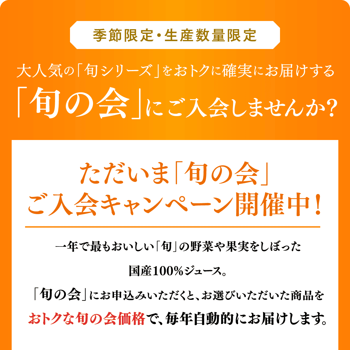 季節限定・生産数量限定 大人気の「旬シリーズ」をおトクに確実にお届けする「旬の会」にご入会しませんか？ ただいま「旬の会」ご入会キャンペーン開催中！ 一年で最もおいしい「旬」の野菜や果実をしぼった国産100%ジュース。「旬の会」にお申込みいただくと、お選びいただいた商品をおトクな旬の会価格で、毎年自動的にお届けします。