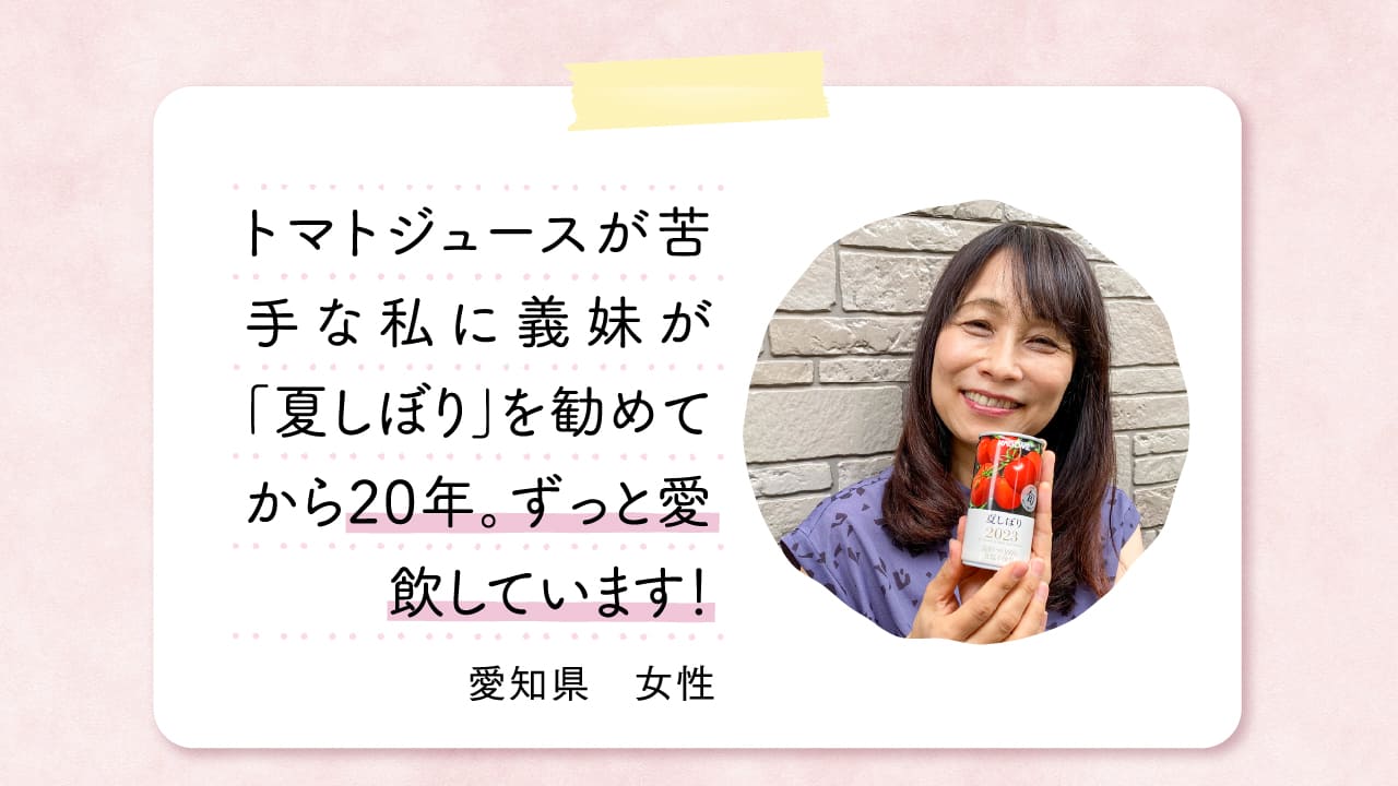 トマトジュースが苦手な私に義妹が「夏しぼり」を勧めてから20年。ずっと愛飲しています！ 愛知県　女性