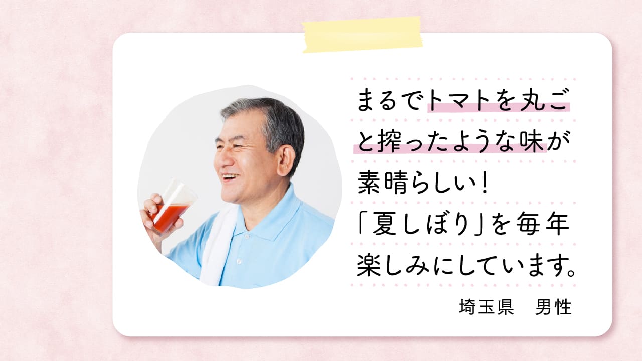 まるでトマトを丸ごと搾ったような味が素晴らしい！「夏しぼり」を毎年楽しみにしています。 埼玉県　男性