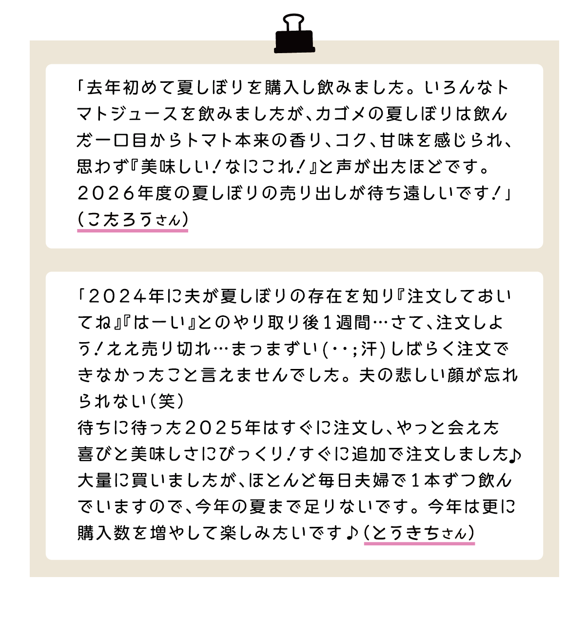 「去年初めて夏しぼりを購入し飲みました。いろんなトマトジュースを飲みましたが、カゴメの夏しぼりは飲んだ一口目からトマト本来の香り、コク、甘味を感じられ、思わず『美味しい！なにこれ！』と声が出たほどです。2026年度の夏しぼりの売り出しが待ち遠しいです！」（こたろうさん） 「2024年に夫が夏しぼりの存在を知り『注文しておいてね』『はーい』とのやり取り後1週間…さて、注文しよう！ええ売り切れ…まっまずい(･･;汗)しばらく注文で
きなかったこと言えませんでした。夫の悲しい顔が忘れられない（笑）待ちに待った2025年はすぐに注文し、やっと会えた喜びと美味しさにびっくり！すぐに追加で注文しました♪大量に買いましたが、ほとんど毎日夫婦で1本ずつ飲んでいますので、今年の夏まで足りないです。今年は更に
購入数を増やして楽しみたいです♪（とうきちさん）