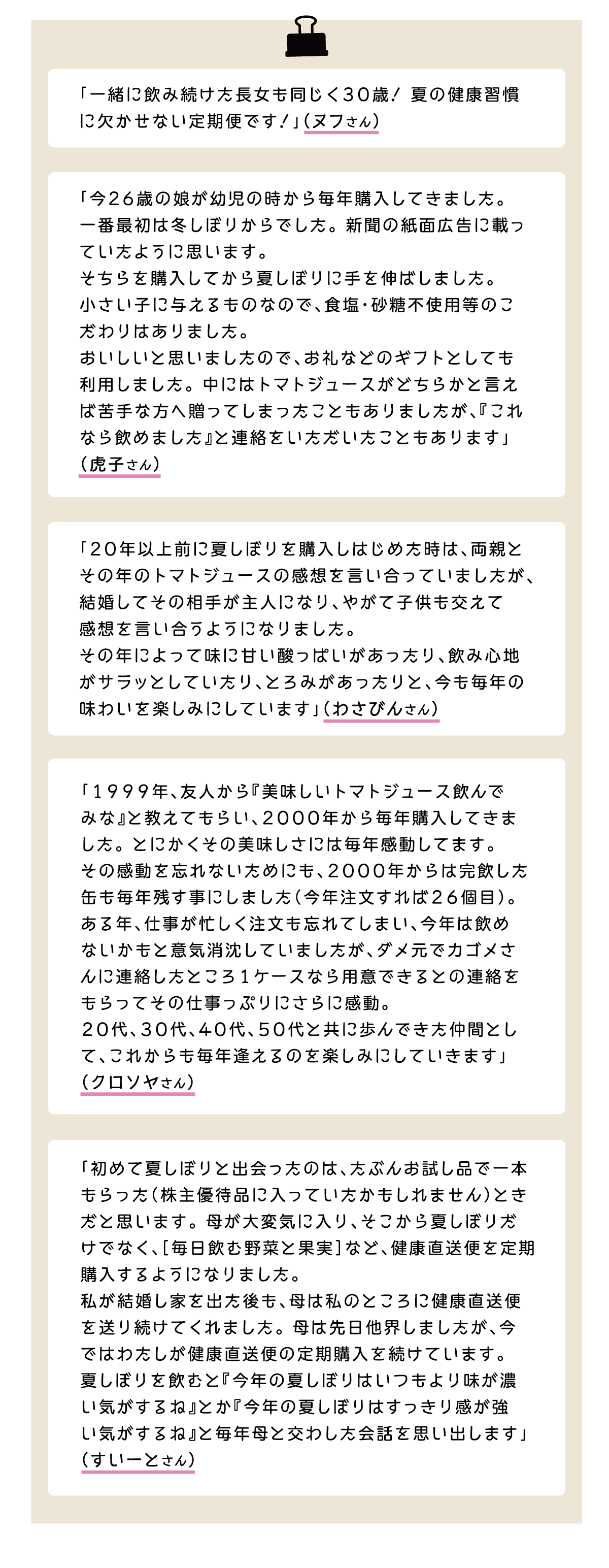「一緒に飲み続けた長女も同じく30歳！夏の健康習慣に欠かせない定期便です！」（ヌフさん） 「今２６歳の娘が幼児の時から毎年購入してきました。一番最初は冬しぼりからでした。新聞の紙面広告に載っていたように思います。そちらを購入してから夏しぼりに手を伸ばしました。小さい子に与えるものなので、食塩・砂糖不使用等のこだわりはありました。おいしいと思いましたので、お礼などのギフトとしても利用しました。中にはトマトジュースがどちらかと言えば苦手な方へ贈ってしまったこともありましたが、『これなら飲めました』と連絡をいただいたこともあります」（虎子さん） 「２０年以上前に夏しぼりを購入しはじめた時は、両親とその年のトマトジュースの感想を言い合っていましたが、結婚してその相手が主人になり、やがて子供も交えて感想を言い合うようになりました。その年によって味に甘い酸っぱいがあったり、飲み心地がサラッとしていたり、とろみがあったりと、今も毎年の味わいを楽しみにしています」（わさびんさん） 「1999年、友人から『美味しいトマトジュース飲んでみな』と教えてもらい、2000年から毎年購入してきました。とにかくその美味しさには毎年感動してます。その感動を忘れないためにも、2000年からは完飲した缶も毎年残す事にしました（今年注文すれば26個目）。ある年、仕事が忙しく注文も忘れてしまい、今年は飲めないかもと意気消沈していましたが、ダメ元でカゴメさんに連絡したところ1ケースなら用意できるとの連絡をもらってその仕事っぷりにさらに感動。20代、30代、40代、50代と共に歩んできた仲間として、これからも毎年逢えるのを楽しみにしていきます」（クロソヤさん） 「初めて夏しぼりと出会ったのは、たぶんお試し品で一本もらった（株主優待品に入っていたかもしれません）ときだと思います。母が大変気に入り、そこから夏しぼりだけでなく、［毎日飲む野菜と果実］など、健康直送便を定期購入するようになりました。私が結婚し家を出た後も、母は私のところに健康直送便を送り続けてくれました。母は先日他界しましたが、今ではわたしが健康直送便の定期購入を続けています。夏しぼりを飲むと『今年の夏しぼりはいつもより味が濃い気がするね』とか『今年の夏しぼりはすっきり感が強い気がするね』と毎年母と交わした会話を思い出します」（すいーとさん）