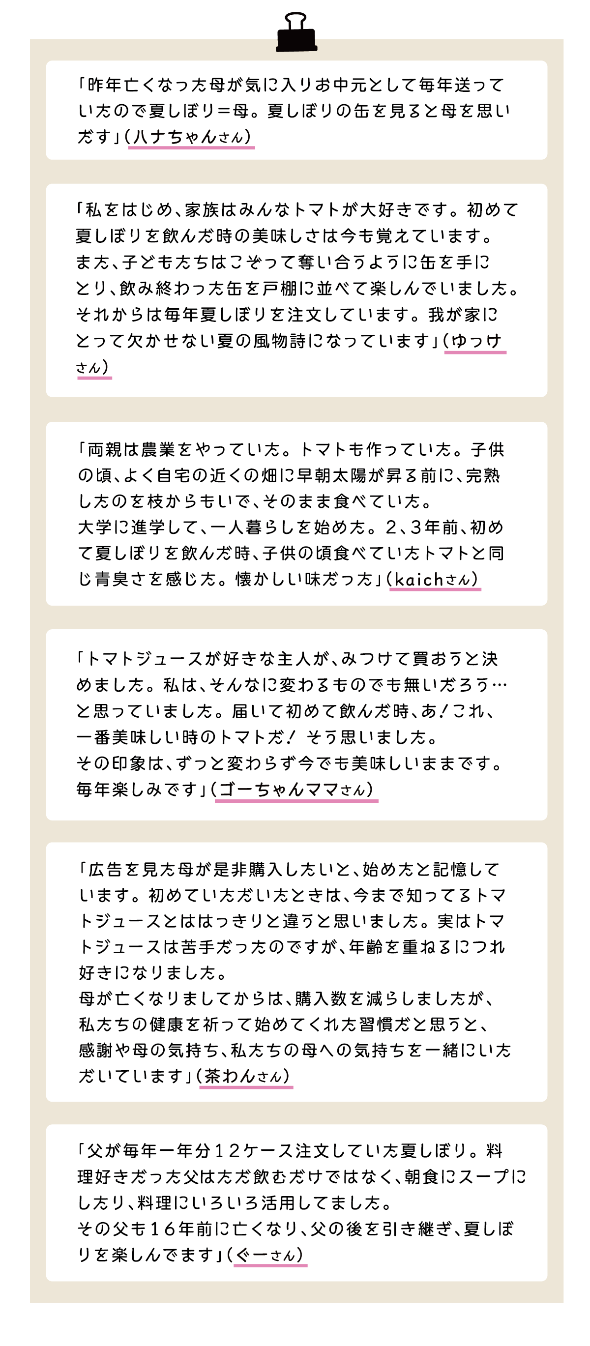 「昨年亡くなった母が気に入りお中元として毎年送っていたので夏しぼり＝母。夏しぼりの缶を見ると母を思いだす」（ハナちゃんさん） 「私をはじめ、家族はみんなトマトが大好きです。初めて夏しぼりを飲んだ時の美味しさは今も覚えています。また、子どもたちはこぞって奪い合うように缶を手にとり、飲み終わった缶を戸棚に並べて楽しんでいました。それからは毎年夏しぼりを注文しています。我が家にとって欠かせない夏の風物詩になっています」（ゆっけさん） 「両親は農業をやっていた。トマトも作っていた。子供の頃、よく自宅の近くの畑に早朝太陽が昇る前に、完熟したのを枝からもいで、そのまま食べていた。大学に進学して、一人暮らしを始めた。2、3年前、初めて夏しぼりを飲んだ時、子供の頃食べていたトマトと同
じ青臭さを感じた。懐かしい味だった」（kaichさんi） 「トマトジュースが好きな主人が、みつけて買おうと決めました。私は、そんなに変わるものでも無いだろう…と思っまていました。届いて初めて飲んだ時、あ！これ、一番美味しい時のトマトだ！そう思いました。その印象は、ずっと変わらず今でも美味しいままです。毎年楽しみです」（ゴーちゃんママさん） 「広告を見た母が是非購入したいと、始めたと記憶しています。初めていただいたときは、今まで知ってるトマトジュースとははっきりと違うと思いました。実はトマトジュースは苦手だったのですが、年齢を重ねるにつれ好きになりました。母が亡くなりましてからは、購入数を減らしましたが、私たちの健康を祈って始めてくれた習慣だと思うと、感謝や母の気持ち、私たちの母への気持ちを一緒にいただいています」（茶わんさん） 「父が毎年一年分12ケース注文していた夏しぼり。料理好きだったはただ飲むだけではなく、朝食にスープにしたり、料理にいろいろ活用してました。その父も16年前に亡くなり、父の後を引き継ぎ、夏しぼりを楽しんでます」（ぐーさん）