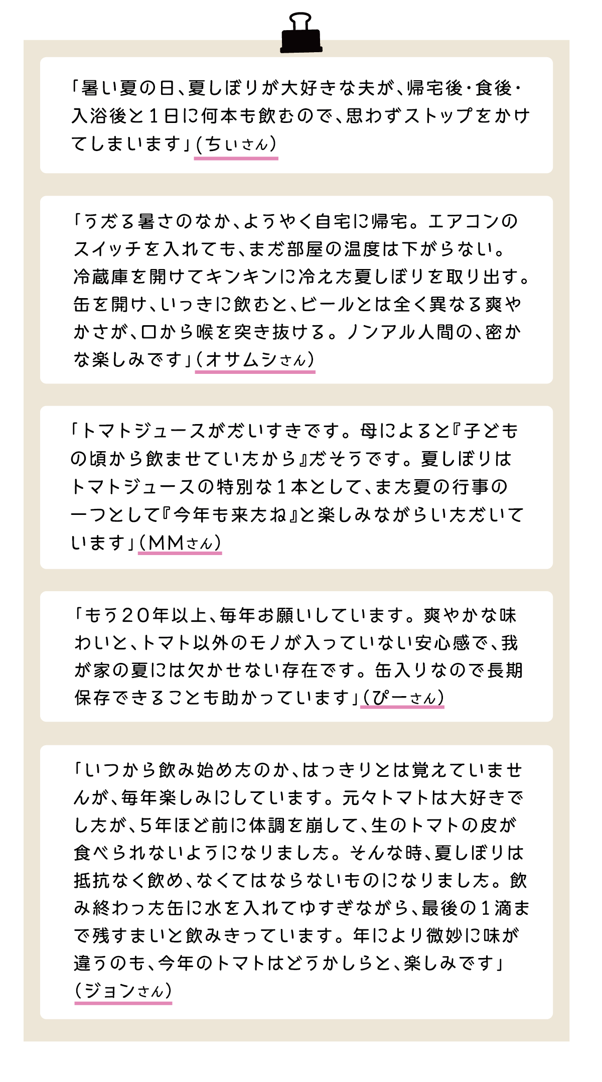「暑い夏の日、夏しぼりが大好きな夫が、帰宅後・食後・入浴後と1日に何本も飲むので、思わずストップをかけてしまいます」(ちぃさん） 「うだる暑さのなか、ようやく自宅に帰宅。エアコンのスイッチを入れても、まだ部屋の温度は下がらない。冷蔵庫を開けてキンキンに冷えた夏しぼりを取り出す。缶を開け、いっきに飲むと、ビールとは全く異なる爽やかさが、口から喉を突き抜ける。ノンアル人間の、密かな楽しみです」（オサムシさん） 「トマトジュースがだいすきです。母によると『子どもの頃から飲ませていたから』だそうです。夏しぼりはトマトジュースの特別な1本として、また夏の行事の一つとして『今年も来たね』と楽しみながらいただいています」（MMさん） 「もう20年以上、毎年お願いしています。爽やかな味わいと、トマト以外のモノが入っていない安心感で、我が家の夏には欠かせない存在です。缶入りなので長期保存できることも助かっています」（ぴーさん） 「いつから飲み始めたのか、はっきりとは覚えていませんが、毎年楽しみにしています。元々トマトは大好きでしたが、5年ほど前に体調を崩して、生のトマトの皮が食べられないようになりました。そんな時、夏しぼりは抵抗なく飲め、なくてはならないものになりました。飲み終わった缶に水を入れてゆすぎながら、最後の1滴まで残すまいと飲みきっています。年により微妙に味が違うのも、今年のトマトはどうかしらと、楽しみです」（ジョンさん）