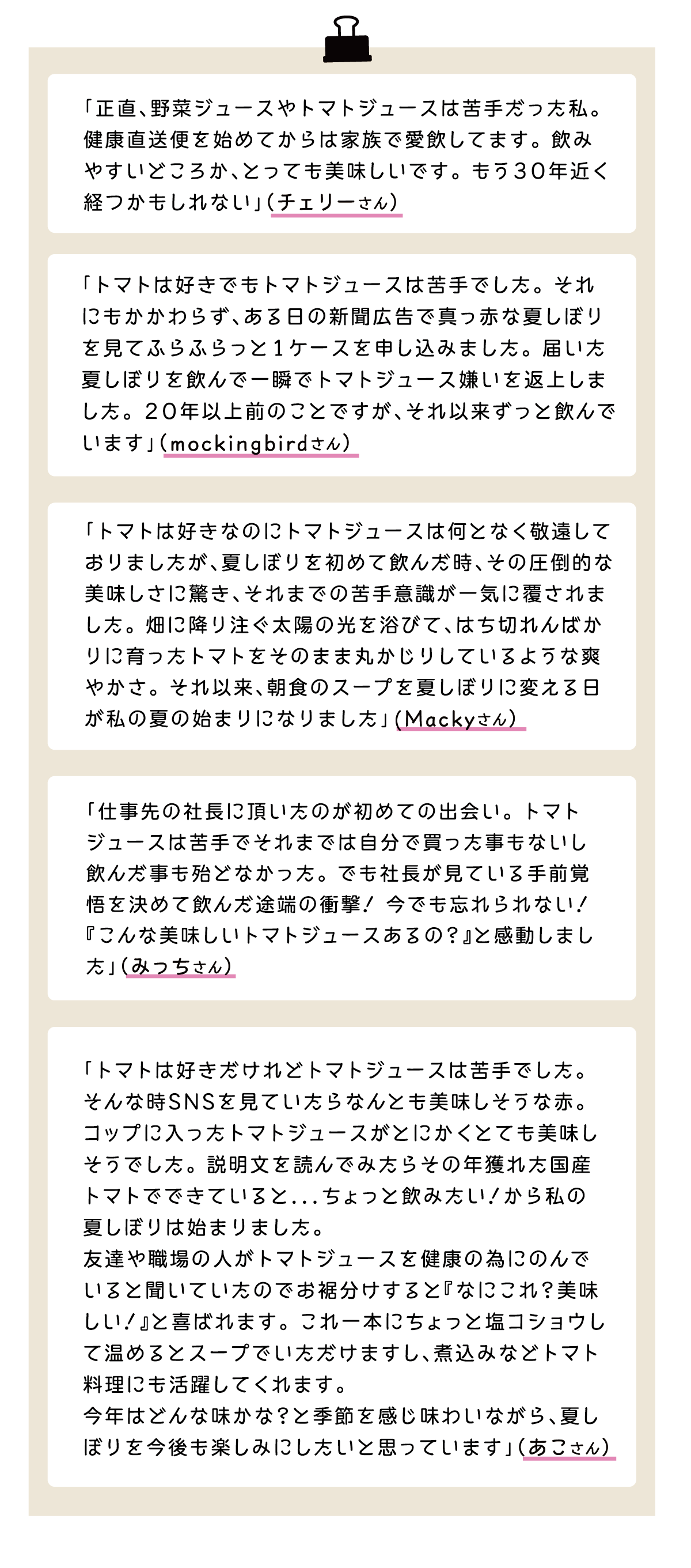 「正直、野菜ジュースやトマトジュースは苦手だった私。健康直送便を始めてからは家族で愛飲してます。飲みやすいどころか、とっても美味しいです。もう30年近く経つかもしれない」（チェリーさん） 「トマトは好きでもトマトジュースは苦手でした。それにもかかわらず、ある日の新聞広告で真っ赤な夏しぼりを見てふらふらっと1ケースを申し込みました。届いた夏しぼりを飲んで一瞬でトマトジュース嫌いを返上しました。20年以上前のことですが、それ以来ずっと飲んでいます」（mockingbirdさん） 「トマトは好きなのにトマトジュースは何となく敬遠しておりましたが、夏しぼりを初めて飲んだ時、その圧倒的な美味しさに驚き、それまでの苦手意識が一気に覆されました。畑に降り注ぐ太陽の光を浴びて、はち切れんばかりに育ったトマトをそのまま丸かじりしているような爽やかさ。それ以来、朝食のスープを夏しぼりに変える日が私の夏の始まりになりました」(Mackyさん） 「仕事先の社長に頂いたのが初めての出会い。トマトジュースは苦手でそれまでは自分で買った事もないし飲んだ事も殆どなかった。でも社長が見ている手前覚悟を決めて飲んだ途端の衝撃！今でも忘れられない！『こんな美味しいトマトジュースあるの？』と感動しました」（みっちさん） 「トマトは好きだけれどトマトジュースは苦手でした。そんな時SNSを見ていたらなんとも美味しそうな赤。コップに入ったトマトジュースがとにかくとても美味しそうでした。説明文を読んでみたらその年獲れた国産トマトでできていると...ちょっと飲みたい！から私の夏しぼりは始まりました。友達や職場の人がトマトジュースを健康の為にのんでいると聞いていたのでお裾分けすると『なにこれ？美味しい！』と喜ばれます。これ一本にちょっと塩コショウして温めるとスープでいただけますし、煮込みなどトマト料理にも活躍してくれます。今年はどんな味かな？と季節を感じ味わいながら、夏しぼりを今後も楽しみにしたいと思っています」（あこさん）