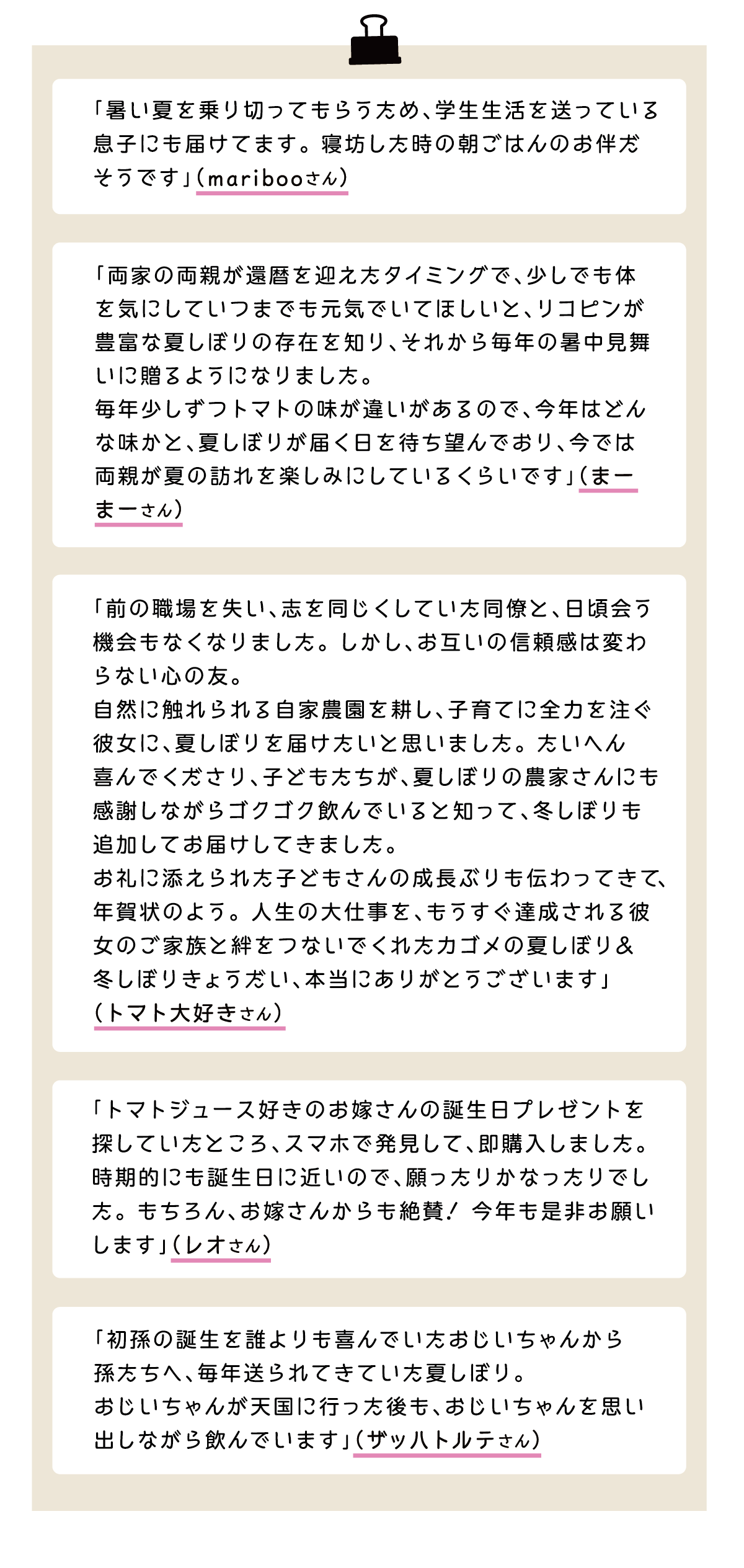 「暑い夏を乗り切ってもらうため、学生生活を送っている息子にも届けてます。寝坊した時の朝ごはんのお伴だそうです」（maribooさん） 「両家の両親が還暦を迎えたタイミングで、少しでも体を気にしていつまでも元気でいてほしいと、リコピンが豊富な夏しぼりの存在を知り、それから毎年の暑中見舞いに贈るようになりました。毎年少しずつトマトの味が違いがあるので、今年はどんな味かと、夏しぼりが届く日を待ち望んでおり、今では両親が夏の訪れを楽しみにしているくらいです」（まーまーさん） 「前の職場を失い、志を同じくしていた同僚と、日頃会う機会もなくなりました。しかし、お互いの信頼感は変わらない心の友。自然に触れられる自家農園を耕し、子育てに全力を注ぐ彼女に、夏しぼりを届けたいと思いました。たいへん喜んでくださり、子どもたちが、夏しぼりの農家さんにも感謝しながらゴクゴク飲んでいると知って、冬しぼりも追加してお届けしてきました。お礼に添えられた子どもさんの成長ぶりも伝わってきて、年賀状のよう。人生の大仕事を、もうすぐ達成される彼女のご家族と絆をつないでくれたカゴメの夏しぼり&冬しぼりきょうだい、本当にありがとうございます」（トマト大好きさん） 「トマトジュース好きのお嫁さんの誕生日プレゼントを
探していたところ、スマホで発見して、即購入しました。時期的にも誕生日に近いので、願ったりかなったりでした。もちろん、お嫁さんからも絶賛！今年も是非お願いします」（レオさん） 「初孫の誕生を誰よりも喜んでいたおじいちゃんから孫たちへ、毎年送られてきていた夏しぼり。おじいちゃんが天国に行った後も、おじいちゃんを思い出しながら飲んでいます」（ザッハトルテさん）