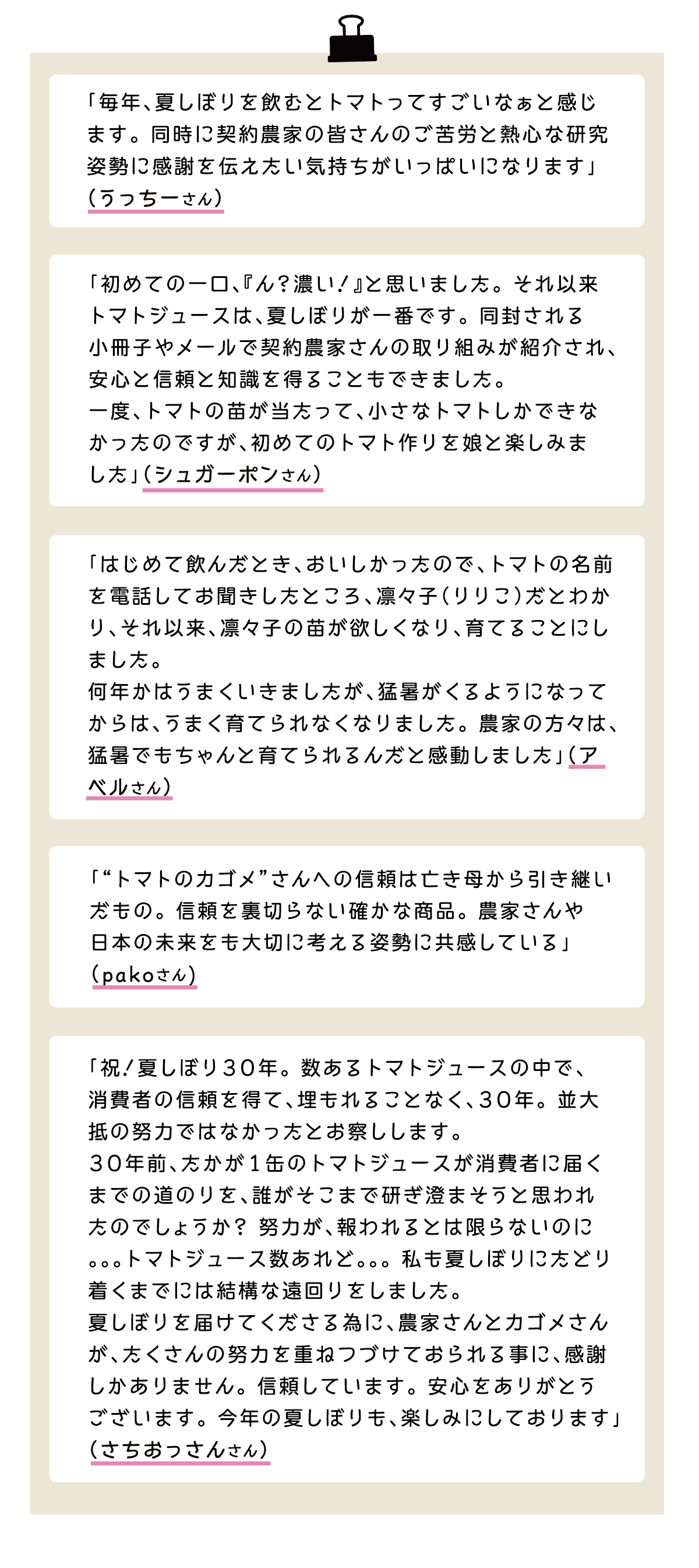 「毎年、夏しぼりを飲むとトマトってすごいなぁと感じます。同時に契約農家の皆さんのご苦労と熱心な研究姿勢に感謝を伝えたい気持ちがいっぱいになります」（うっちーさん） 「初めての一口、『ん？濃い！』と思いました。それ以来トマトジュースは、夏しぼりが一番です。同封される小冊子やメールで契約農家さんの取り組みが紹介され、安心と信頼と知識を得ることもできました。一度、トマトの苗が当たって、小さなトマトしかできなかったのですが、初めてのトマト作りを娘と楽しみました」（シュガーポンさん） 「はじめて飲んだとき、おいしかったので、トマトの名前を電話してお聞きしたところ、凛々子（りりこ）だとわかり、それ以来、凛々子の苗が欲しくなり、育てることにしました。何年かはうまくいきましたが、猛暑がくるようになってからは、うまく育てられなくなりました。農家の方々は、猛暑でもちゃんと育てられるんだと感動しました」（アベルさん） 「“トマトのカゴメ”さんへの信頼は亡き母から引き継いだもの。信頼を裏切らない確かな商品。農家さんや日本の未来をも大切に考える姿勢に共感している」（pakoさん) 「祝！夏しぼり30年。数あるトマトジュースの中で、消費者の信頼を得て、埋もれることなく、30年。並大抵の努力ではなかったとお察しします。30年前、たかが1缶のトマトジュースが消費者に届くまでの道のりを、誰がそこまで研ぎ澄まそうと思われたのでしょうか？努力が、報われるとは限らないのに。。。トマトジュース数あれど。。。私も夏しぼりにたどり着くまでには結構な遠回りをしました。夏しぼりを届けてくださる為に、農家さんとカゴメさんが、たくさんの努力を重ねつづけておられる事に、感謝しかありません。信頼しています。安心をありがとうございます。今年の夏しぼりも、楽しみにしております」（さちおっさんさん）