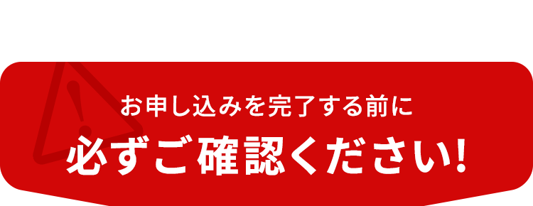 お申し込みを完了する前に必ずご確認ください!