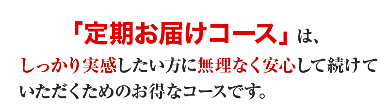 「定期お届けコース」は、しっかり実感したい方に無理なく安心して続けていただくためのおトクなコースです。