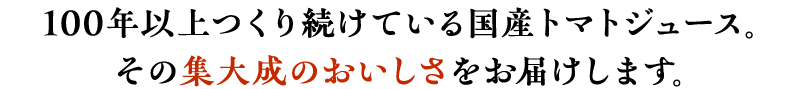 100年以上つくり続けている国産トマトジュース。その集大成のおいしさをお届けします。