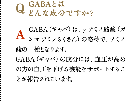 GABAとは
              どんな成分ですか？　GABA（ギャバ）は、γ-アミノ酪酸（ガンマ-アミノらくさん）の略称で、アミノ酸の一種となります。GABA（ギャバ）の成分には、血圧が高めの方の血圧を下げる機能をサポートすることが報告されています。
