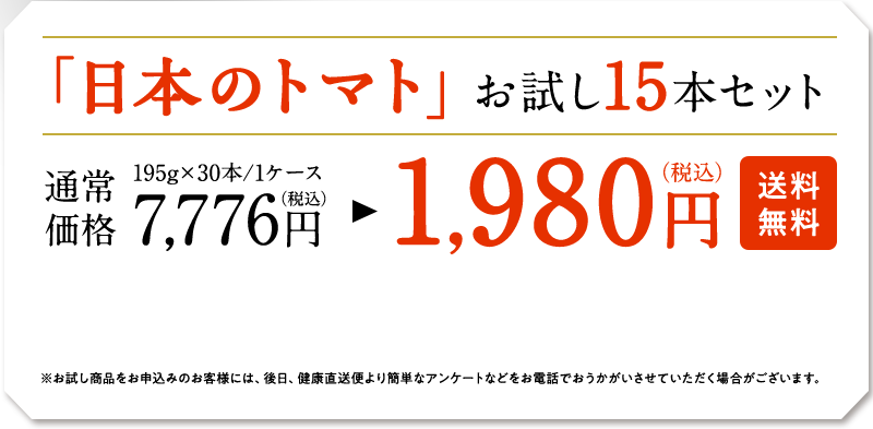 「日本のトマト」お試し15本セット　195g×30本/1ケース　通常価格7,776円（税込）　→　1,9800円（税込）　※お試し商品をお申し込みのお客様には、後日、健康直送便より簡単なアンケートなどをお電話でおうかがいさせていただく場合がございます。